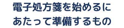 電子処方箋を始めるにあたって準備するもの